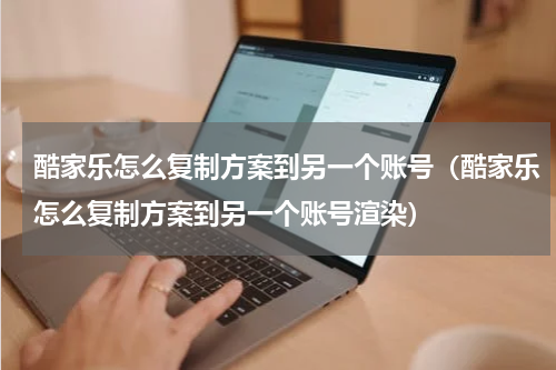 酷家乐怎么复制方案到另一个账号（酷家乐怎么复制方案到另一个账号渲染）