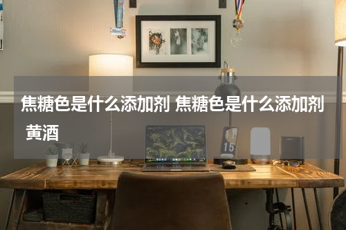 焦糖色是什么添加剂 焦糖色是什么添加剂 黄酒