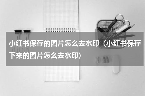 小红书保存的图片怎么去水印（小红书保存下来的图片怎么去水印）