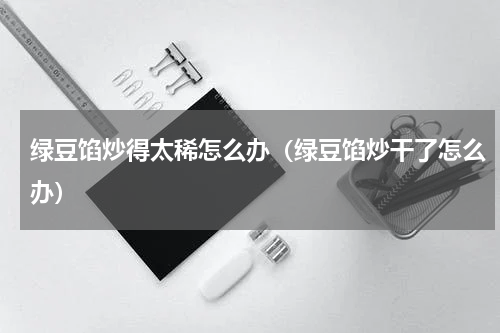 绿豆馅炒得太稀怎么办（绿豆馅炒干了怎么办）