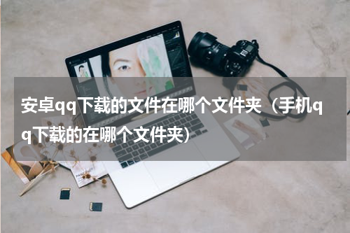 安卓qq下载的文件在哪个文件夹（手机qq下载的在哪个文件夹）