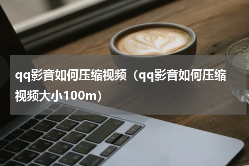 qq影音如何压缩视频（qq影音如何压缩视频大小100m）