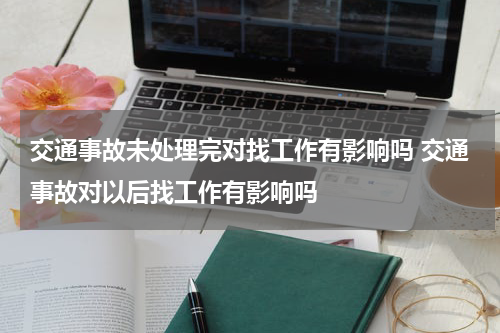 交通事故未处理完对找工作有影响吗 交通事故对以后找工作有影响吗