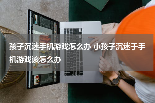 孩子沉迷手机游戏怎么办 小孩子沉迷于手机游戏该怎么办