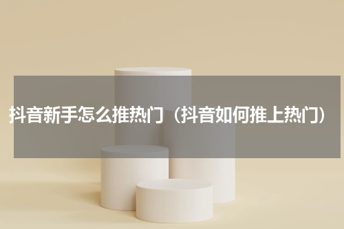 抖音新手怎么推热门（抖音如何推上热门）