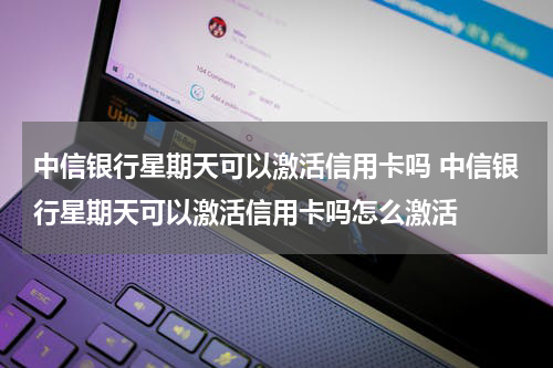 中信银行星期天可以激活信用卡吗 中信银行星期天可以激活信用卡吗怎么激活