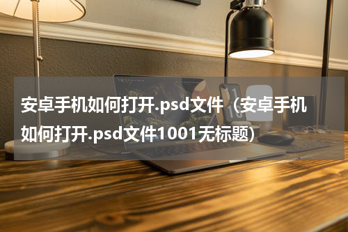 安卓手机如何打开.psd文件（安卓手机如何打开.psd文件1001无标题）
