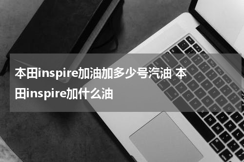 本田inspire加油加多少号汽油 本田inspire加什么油