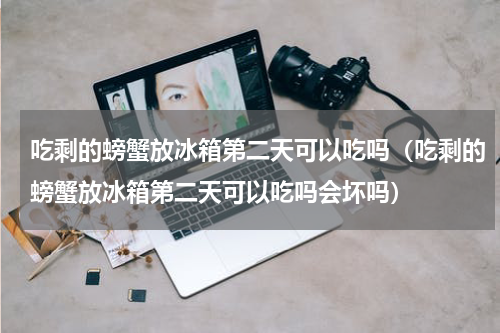 吃剩的螃蟹放冰箱第二天可以吃吗（吃剩的螃蟹放冰箱第二天可以吃吗会坏吗）