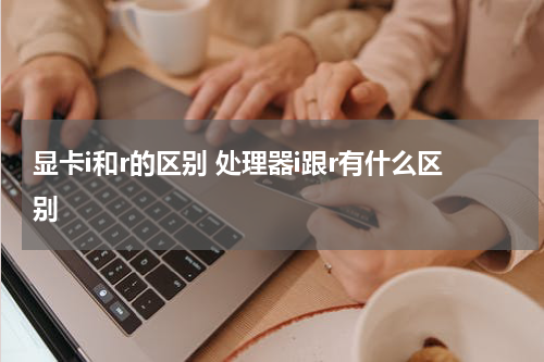 显卡i和r的区别 处理器i跟r有什么区别