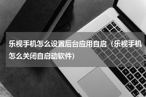乐视手机怎么设置后台应用自启（乐视手机怎么关闭自启动软件）