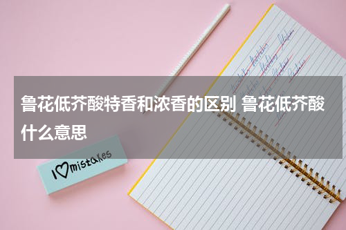 鲁花低芥酸特香和浓香的区别 鲁花低芥酸什么意思