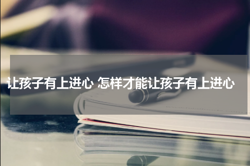 让孩子有上进心 怎样才能让孩子有上进心