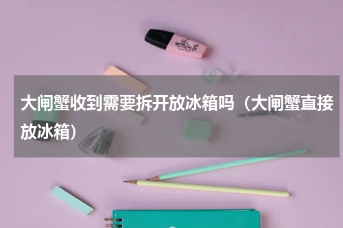 大闸蟹收到需要拆开放冰箱吗（大闸蟹直接放冰箱）