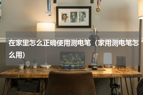 在家里怎么正确使用测电笔（家用测电笔怎么用）