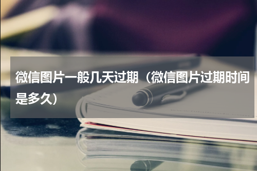 微信图片一般几天过期（微信图片过期时间是多久）