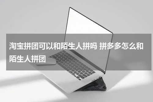 淘宝拼团可以和陌生人拼吗 拼多多怎么和陌生人拼团