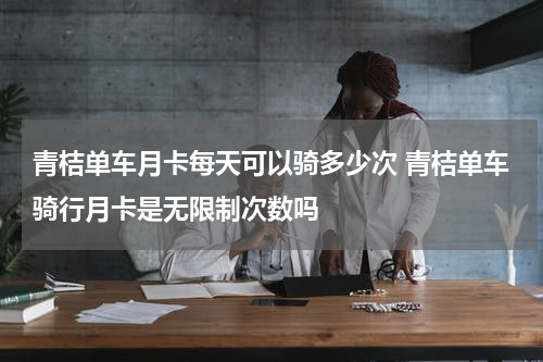 青桔单车月卡每天可以骑多少次 青桔单车骑行月卡是无限制次数吗