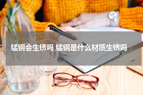 锰钢会生锈吗 锰钢是什么材质生锈吗