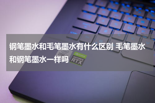 钢笔墨水和毛笔墨水有什么区别 毛笔墨水和钢笔墨水一样吗
