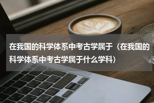 在我国的科学体系中考古学属于（在我国的科学体系中考古学属于什么学科）