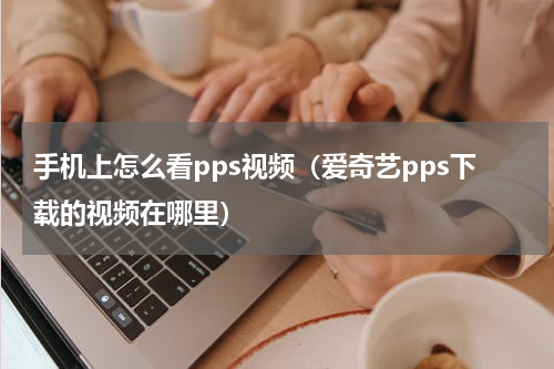 手机上怎么看pps视频（爱奇艺pps下载的视频在哪里）