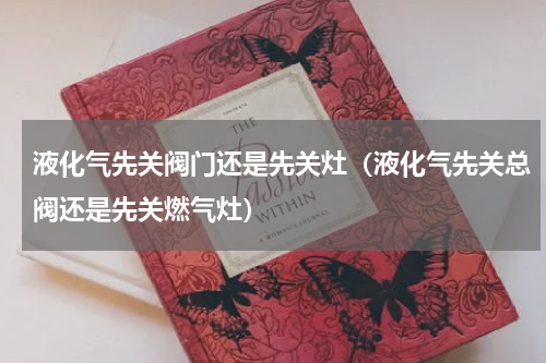液化气先关阀门还是先关灶（液化气先关总阀还是先关燃气灶）