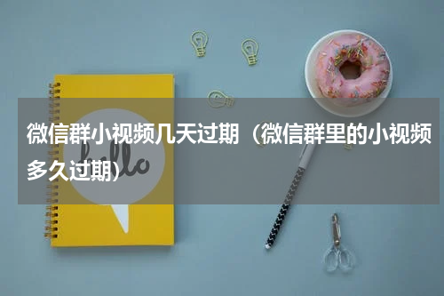 微信群小视频几天过期（微信群里的小视频多久过期）