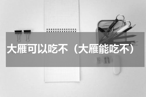 大雁可以吃不（大雁能吃不）