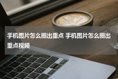 手机图片怎么圈出重点 手机图片怎么圈出重点视频