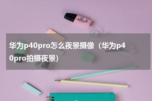华为p40pro怎么夜景摄像（华为p40pro拍摄夜景）