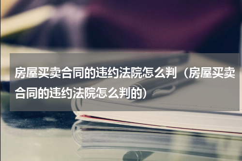 房屋买卖合同的违约法院怎么判（房屋买卖合同的违约法院怎么判的）
