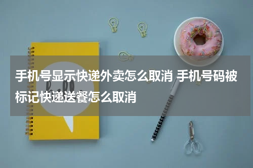 手机号显示快递外卖怎么取消 手机号码被标记快递送餐怎么取消