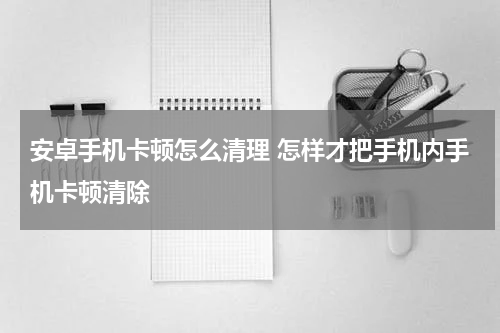 安卓手机卡顿怎么清理 怎样才把手机内手机卡顿清除