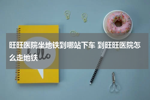 旺旺医院坐地铁到哪站下车 到旺旺医院怎么走地铁