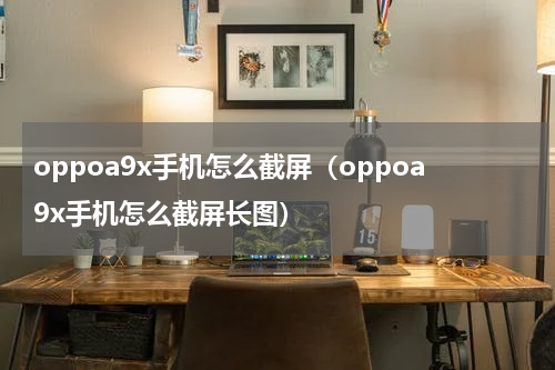 oppoa9x手机怎么截屏（oppoa9x手机怎么截屏长图）