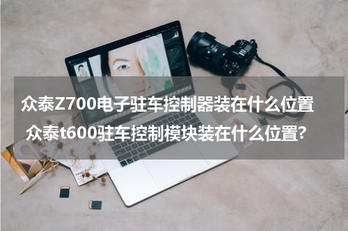 众泰Z700电子驻车控制器装在什么位置 众泰t600驻车控制模块装在什么位置?