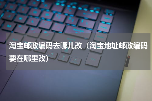 淘宝邮政编码去哪儿改（淘宝地址邮政编码要在哪里改）