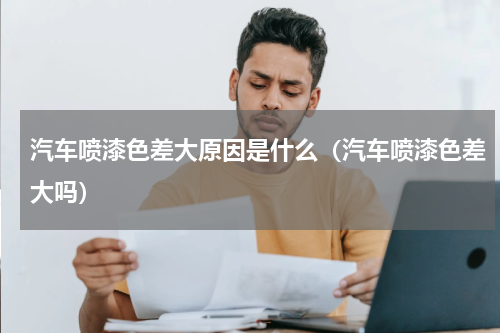 汽车喷漆色差大原因是什么（汽车喷漆色差大吗）