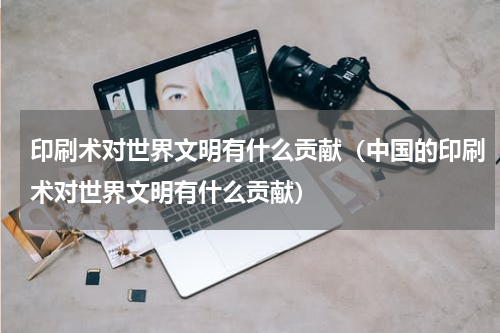 印刷术对世界文明有什么贡献（中国的印刷术对世界文明有什么贡献）
