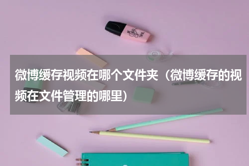 微博缓存视频在哪个文件夹（微博缓存的视频在文件管理的哪里）