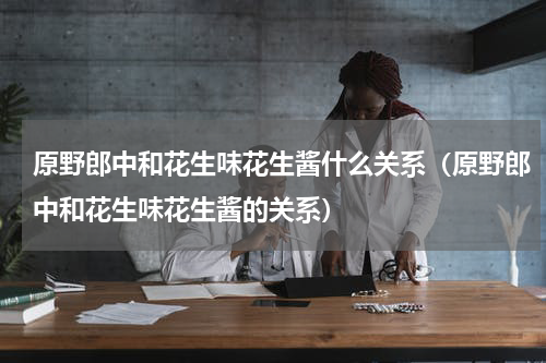 原野郎中和花生味花生酱什么关系（原野郎中和花生味花生酱的关系）
