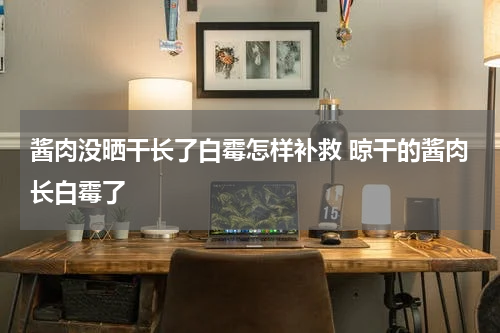 酱肉没晒干长了白霉怎样补救 晾干的酱肉长白霉了
