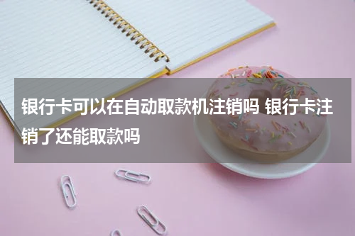 银行卡可以在自动取款机注销吗 银行卡注销了还能取款吗