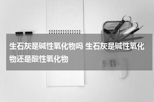 生石灰是碱性氧化物吗 生石灰是碱性氧化物还是酸性氧化物