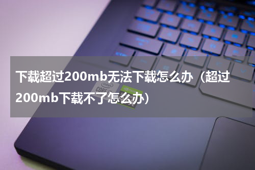 下载超过200mb无法下载怎么办（超过200mb下载不了怎么办）