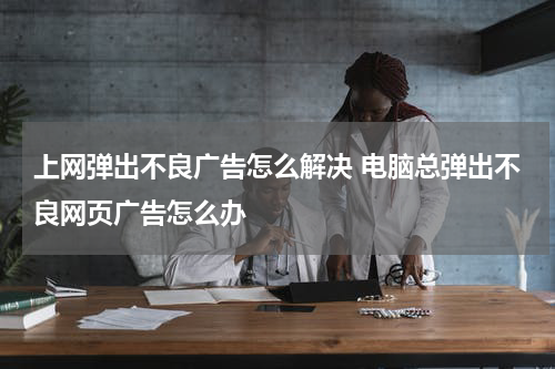 上网弹出不良广告怎么解决 电脑总弹出不良网页广告怎么办