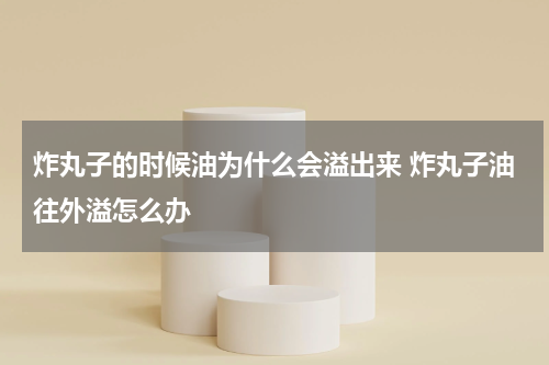 炸丸子的时候油为什么会溢出来 炸丸子油往外溢怎么办
