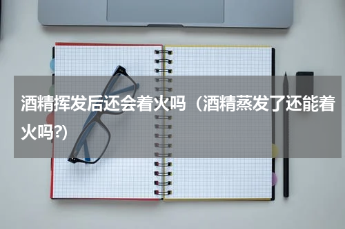 酒精挥发后还会着火吗（酒精蒸发了还能着火吗?）