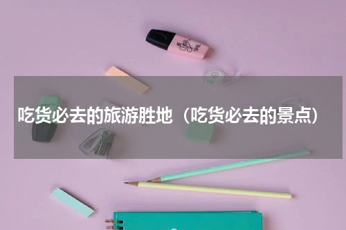 吃货必去的旅游胜地（吃货必去的景点）